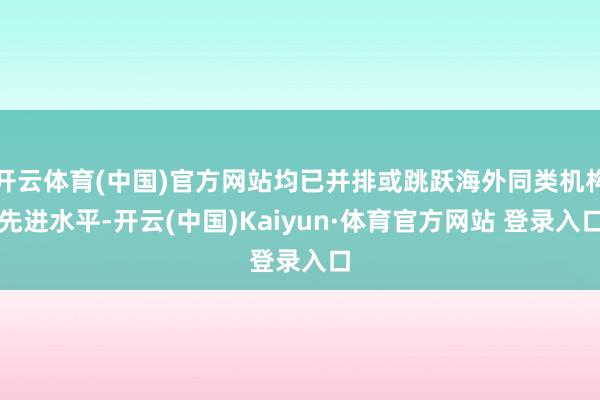 开云体育(中国)官方网站均已并排或跳跃海外同类机构先进水平-开云(中国)Kaiyun·体育官方网站 登录入口