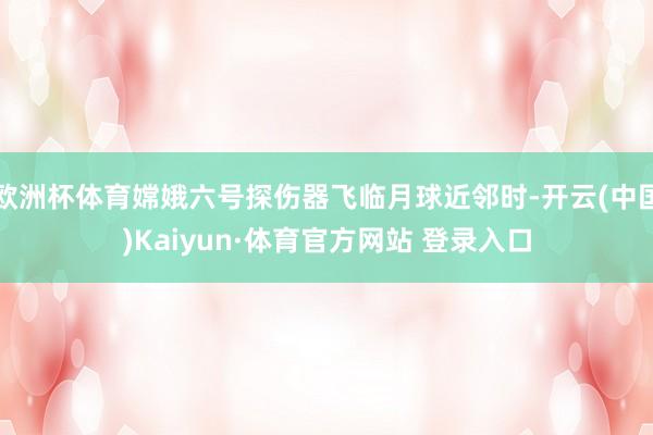 欧洲杯体育嫦娥六号探伤器飞临月球近邻时-开云(中国)Kaiyun·体育官方网站 登录入口