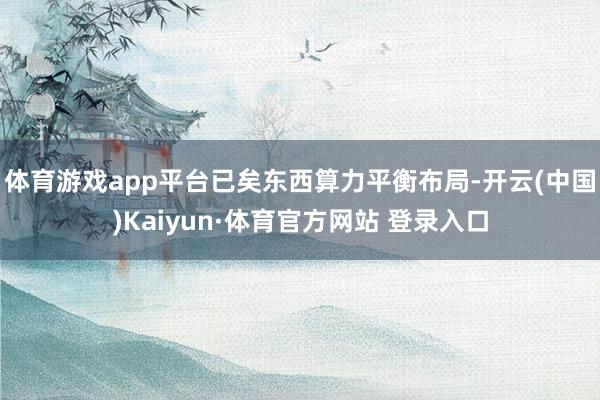 体育游戏app平台已矣东西算力平衡布局-开云(中国)Kaiyun·体育官方网站 登录入口