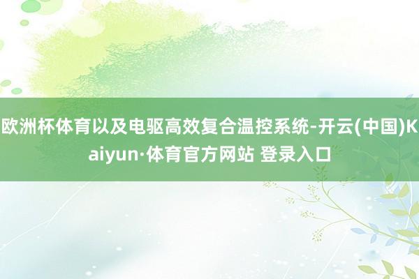 欧洲杯体育以及电驱高效复合温控系统-开云(中国)Kaiyun·体育官方网站 登录入口