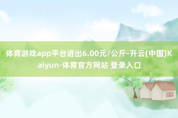 体育游戏app平台进出6.00元/公斤-开云(中国)Kaiyun·体育官方网站 登录入口