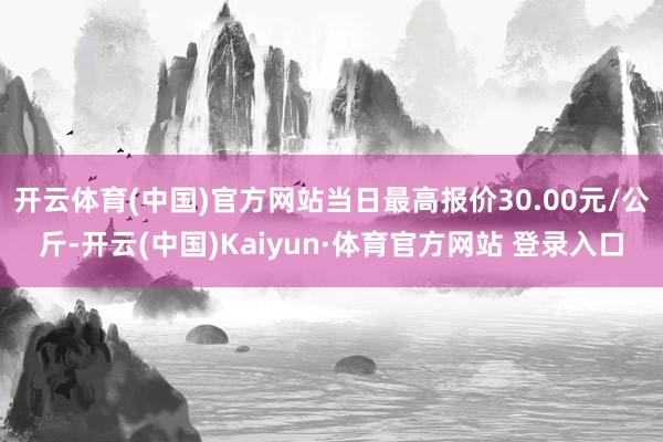 开云体育(中国)官方网站当日最高报价30.00元/公斤-开云(中国)Kaiyun·体育官方网站 登录入口