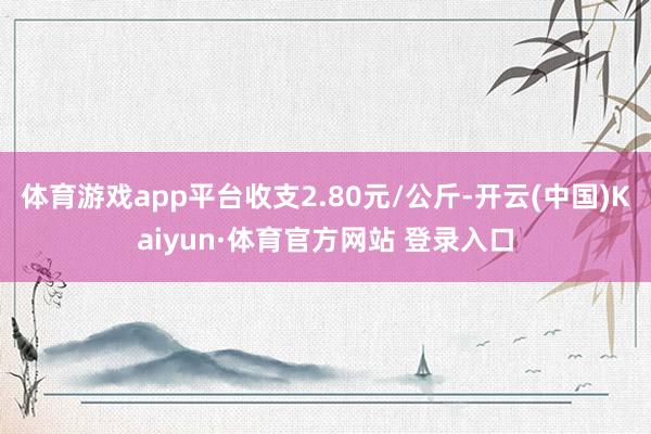 体育游戏app平台收支2.80元/公斤-开云(中国)Kaiyun·体育官方网站 登录入口