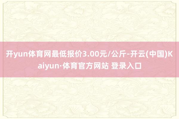 开yun体育网最低报价3.00元/公斤-开云(中国)Kaiyun·体育官方网站 登录入口