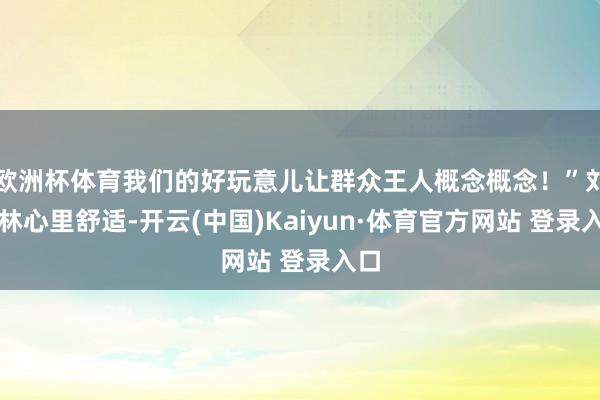 欧洲杯体育我们的好玩意儿让群众王人概念概念！”刘骁林心里舒适-开云(中国)Kaiyun·体育官方网站 登录入口