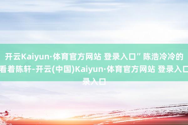 开云Kaiyun·体育官方网站 登录入口”陈浩冷冷的看着陈轩-开云(中国)Kaiyun·体育官方网站 登录入口