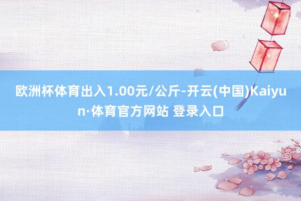 欧洲杯体育出入1.00元/公斤-开云(中国)Kaiyun·体育官方网站 登录入口