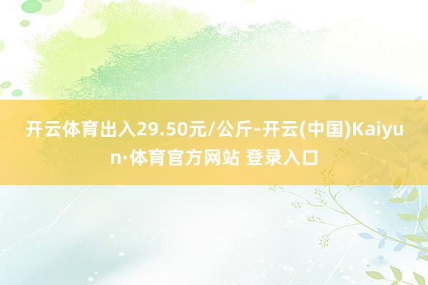 开云体育出入29.50元/公斤-开云(中国)Kaiyun·体育官方网站 登录入口