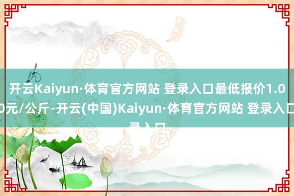 开云Kaiyun·体育官方网站 登录入口最低报价1.00元/公斤-开云(中国)Kaiyun·体育官方网站 登录入口