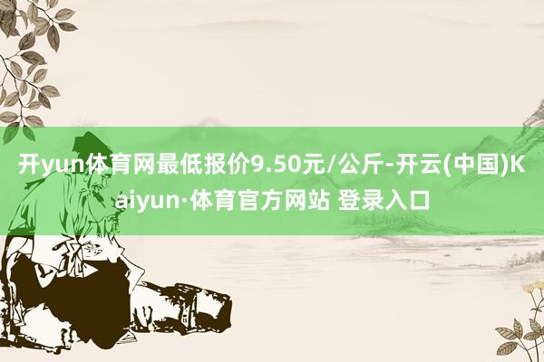 开yun体育网最低报价9.50元/公斤-开云(中国)Kaiyun·体育官方网站 登录入口