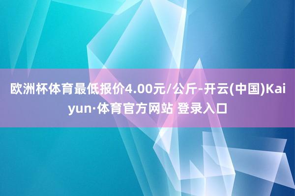 欧洲杯体育最低报价4.00元/公斤-开云(中国)Kaiyun·体育官方网站 登录入口