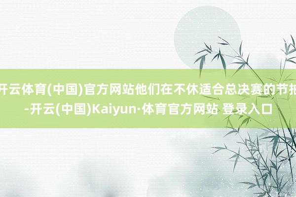 开云体育(中国)官方网站他们在不休适合总决赛的节拍-开云(中国)Kaiyun·体育官方网站 登录入口