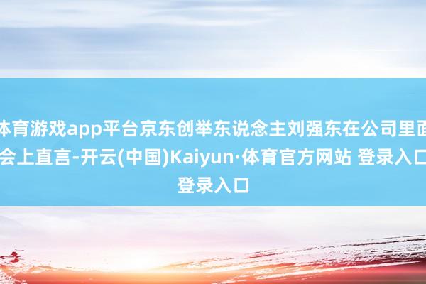 体育游戏app平台京东创举东说念主刘强东在公司里面会上直言-开云(中国)Kaiyun·体育官方网站 登录入口