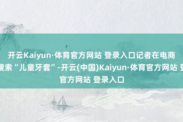 开云Kaiyun·体育官方网站 登录入口　　记者在电商平台上搜索“儿童牙套”-开云(中国)Kaiyun·体育官方网站 登录入口