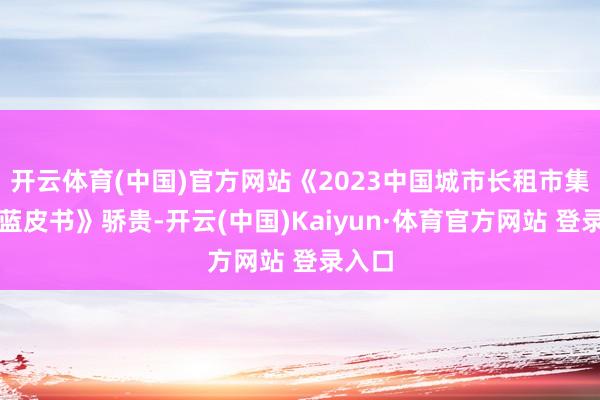 开云体育(中国)官方网站《2023中国城市长租市集发展蓝皮书》骄贵-开云(中国)Kaiyun·体育官方网站 登录入口