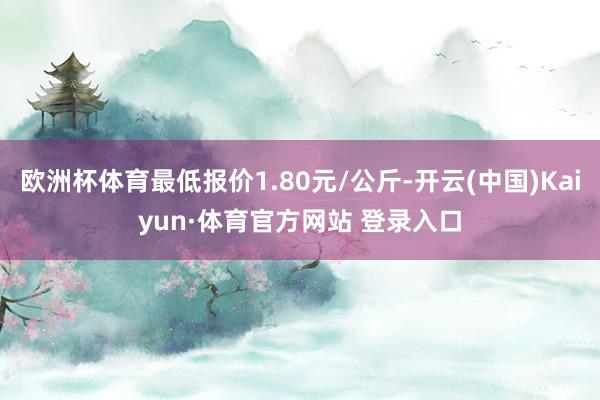 欧洲杯体育最低报价1.80元/公斤-开云(中国)Kaiyun·体育官方网站 登录入口