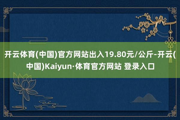 开云体育(中国)官方网站出入19.80元/公斤-开云(中国)Kaiyun·体育官方网站 登录入口