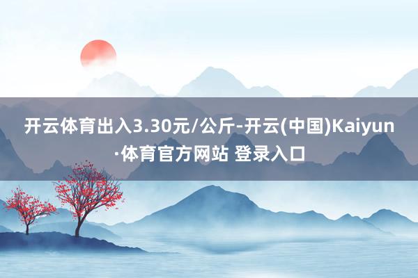 开云体育出入3.30元/公斤-开云(中国)Kaiyun·体育官方网站 登录入口