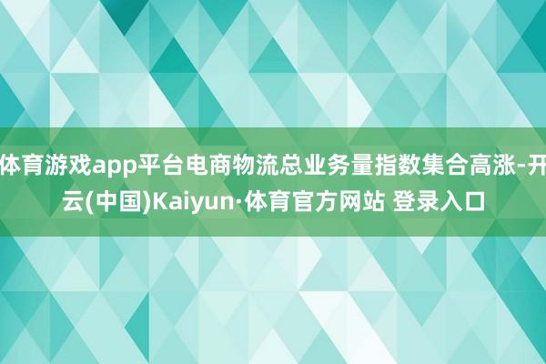 体育游戏app平台电商物流总业务量指数集合高涨-开云(中国)Kaiyun·体育官方网站 登录入口