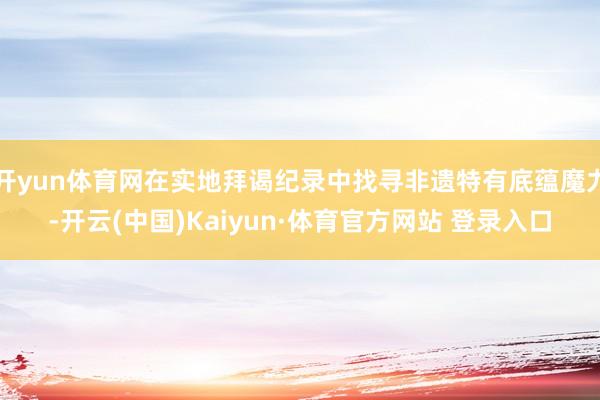 开yun体育网在实地拜谒纪录中找寻非遗特有底蕴魔力-开云(中国)Kaiyun·体育官方网站 登录入口