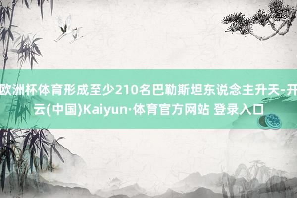 欧洲杯体育形成至少210名巴勒斯坦东说念主升天-开云(中国)Kaiyun·体育官方网站 登录入口