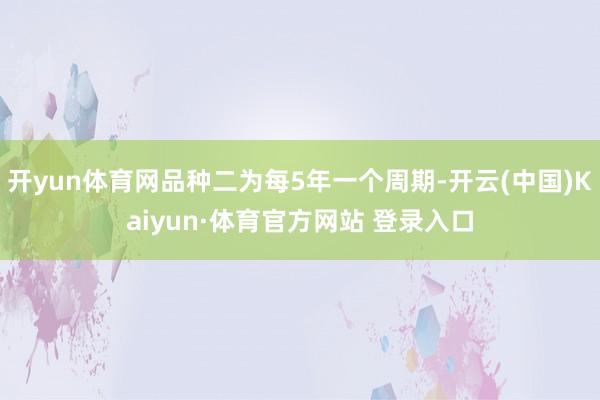 开yun体育网品种二为每5年一个周期-开云(中国)Kaiyun·体育官方网站 登录入口