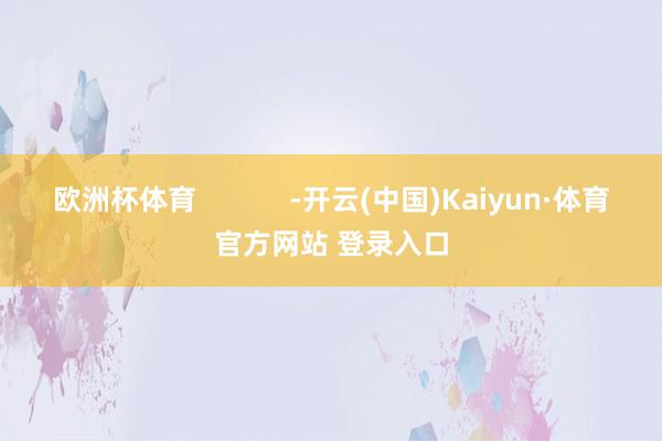 欧洲杯体育            -开云(中国)Kaiyun·体育官方网站 登录入口