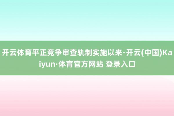 开云体育平正竞争审查轨制实施以来-开云(中国)Kaiyun·体育官方网站 登录入口