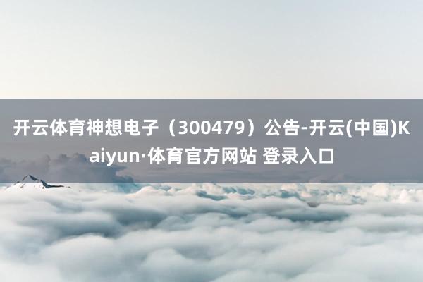 开云体育神想电子（300479）公告-开云(中国)Kaiyun·体育官方网站 登录入口