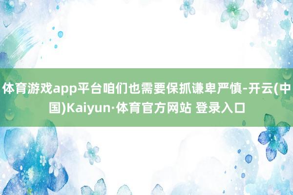 体育游戏app平台咱们也需要保抓谦卑严慎-开云(中国)Kaiyun·体育官方网站 登录入口