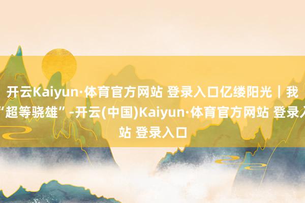 开云Kaiyun·体育官方网站 登录入口亿缕阳光｜我的“超等骁雄”-开云(中国)Kaiyun·体育官方网站 登录入口