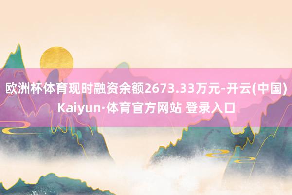 欧洲杯体育现时融资余额2673.33万元-开云(中国)Kaiyun·体育官方网站 登录入口