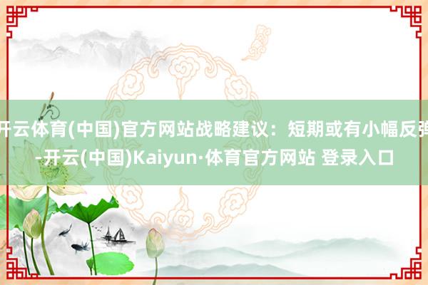 开云体育(中国)官方网站战略建议：短期或有小幅反弹-开云(中国)Kaiyun·体育官方网站 登录入口