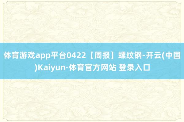 体育游戏app平台0422【周报】螺纹钢-开云(中国)Kaiyun·体育官方网站 登录入口