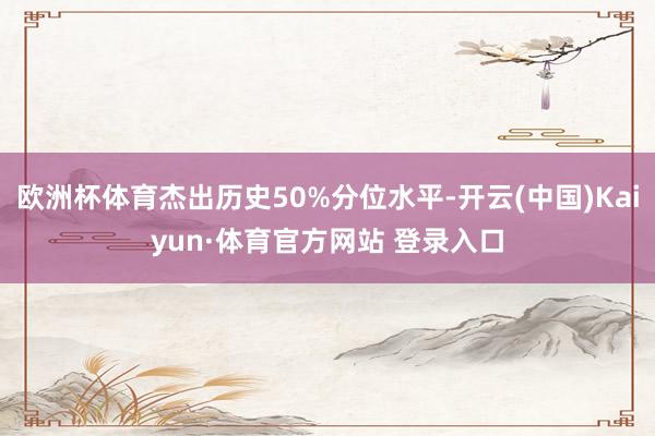 欧洲杯体育杰出历史50%分位水平-开云(中国)Kaiyun·体育官方网站 登录入口