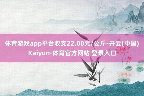 体育游戏app平台收支22.00元/公斤-开云(中国)Kaiyun·体育官方网站 登录入口