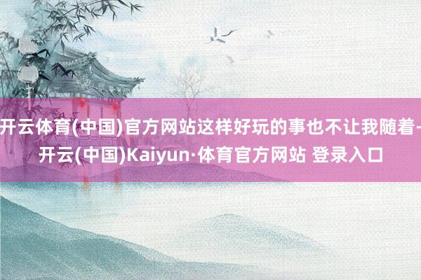 开云体育(中国)官方网站这样好玩的事也不让我随着-开云(中国)Kaiyun·体育官方网站 登录入口