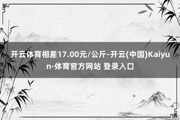 开云体育相差17.00元/公斤-开云(中国)Kaiyun·体育官方网站 登录入口