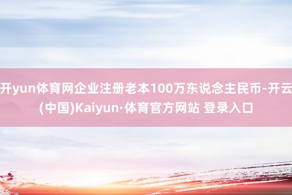 开yun体育网企业注册老本100万东说念主民币-开云(中国)Kaiyun·体育官方网站 登录入口