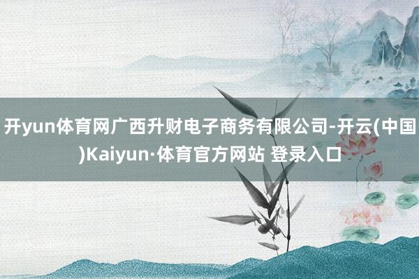 开yun体育网广西升财电子商务有限公司-开云(中国)Kaiyun·体育官方网站 登录入口