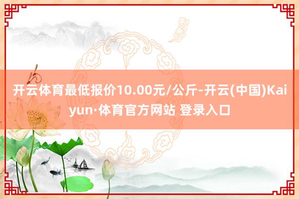 开云体育最低报价10.00元/公斤-开云(中国)Kaiyun·体育官方网站 登录入口