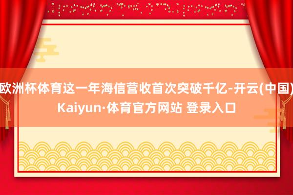 欧洲杯体育这一年海信营收首次突破千亿-开云(中国)Kaiyun·体育官方网站 登录入口