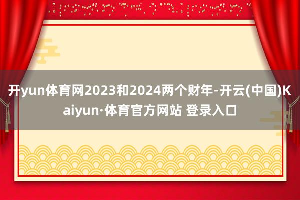 开yun体育网2023和2024两个财年-开云(中国)Kaiyun·体育官方网站 登录入口