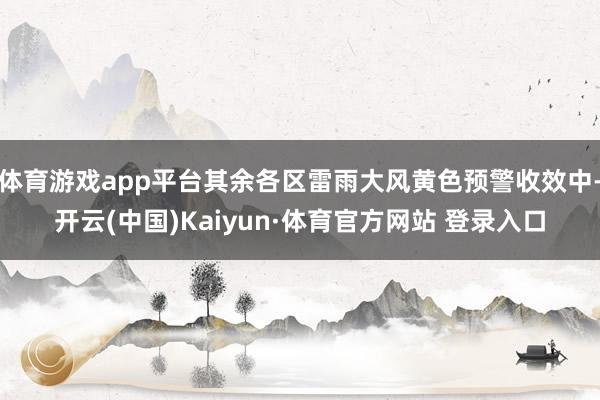 体育游戏app平台其余各区雷雨大风黄色预警收效中-开云(中国)Kaiyun·体育官方网站 登录入口