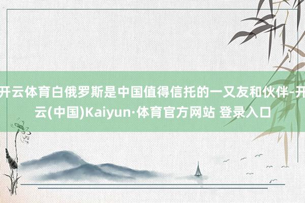 开云体育白俄罗斯是中国值得信托的一又友和伙伴-开云(中国)Kaiyun·体育官方网站 登录入口