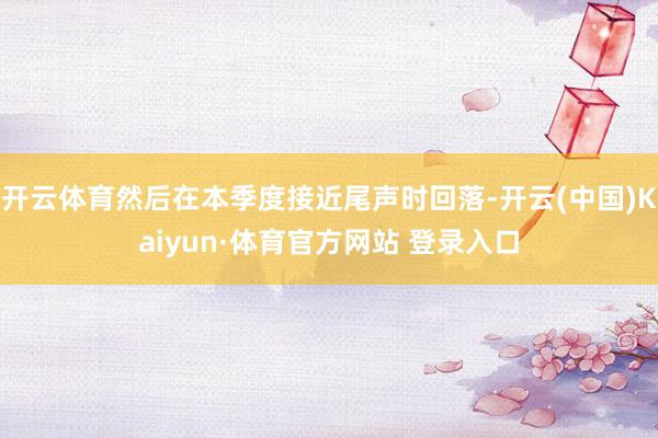 开云体育然后在本季度接近尾声时回落-开云(中国)Kaiyun·体育官方网站 登录入口