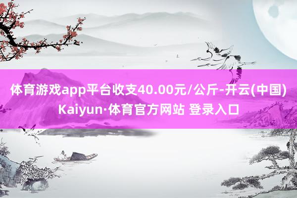 体育游戏app平台收支40.00元/公斤-开云(中国)Kaiyun·体育官方网站 登录入口