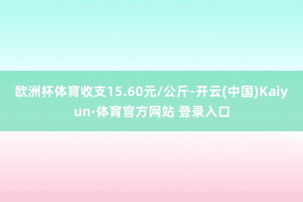 欧洲杯体育收支15.60元/公斤-开云(中国)Kaiyun·体育官方网站 登录入口