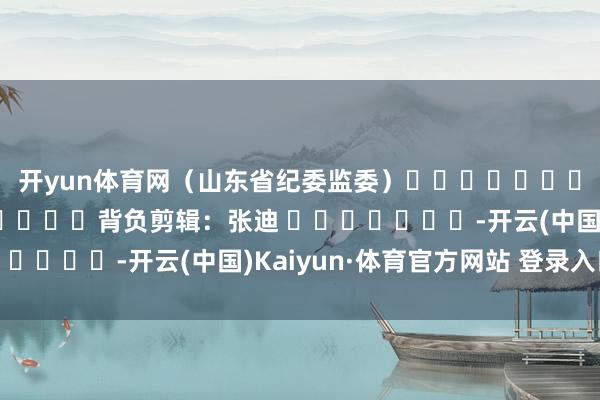 开yun体育网　　（山东省纪委监委）												  								背负剪辑：张迪 							-开云(中国)Kaiyun·体育官方网站 登录入口