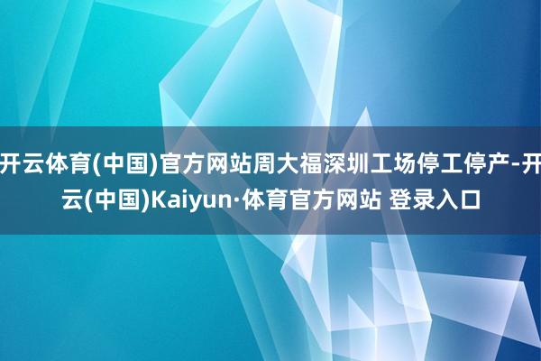 开云体育(中国)官方网站周大福深圳工场停工停产-开云(中国)Kaiyun·体育官方网站 登录入口